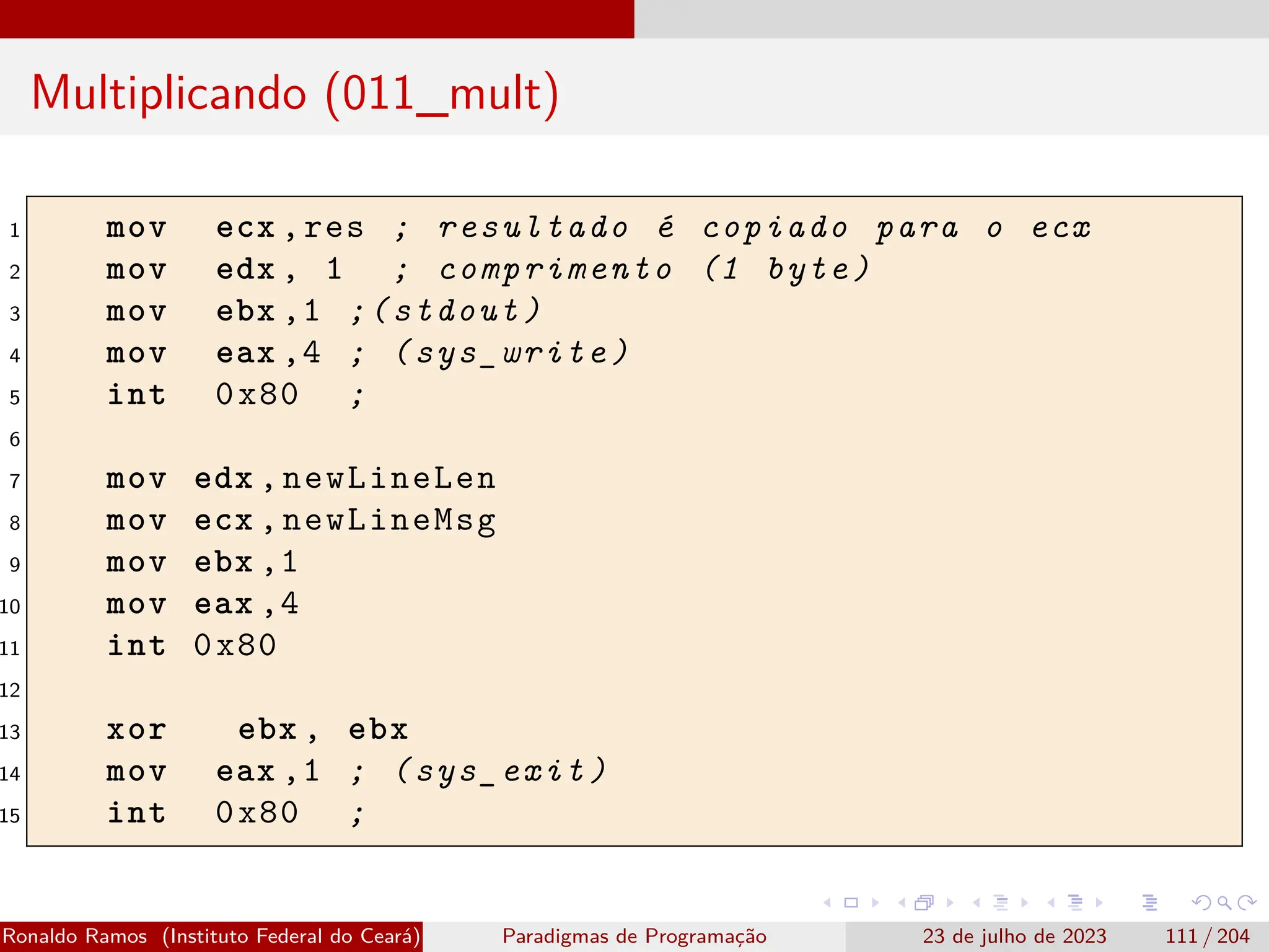 Multiplicando (011_mult)
1 mov ecx ,res ; resultado é copiado para o ecx
2 mov edx , 1 ; comprimento (1 byte)
3 mov ebx ,1 ;(stdout)
4 mov eax ,4 ; (sys_write)
5 int 0x80 ;
6
7 mov edx ,newLineLen
8 mov ecx ,newLineMsg
9 mov ebx ,1
10 mov eax ,4
11 int 0x80
12
13 xor ebx , ebx
14 mov eax ,1 ; (sys_exit)
15 int 0x80 ;
Ronaldo Ramos (Instituto Federal do Ceará) Paradigmas de Programação 23 de julho de 2023 111 / 204
 