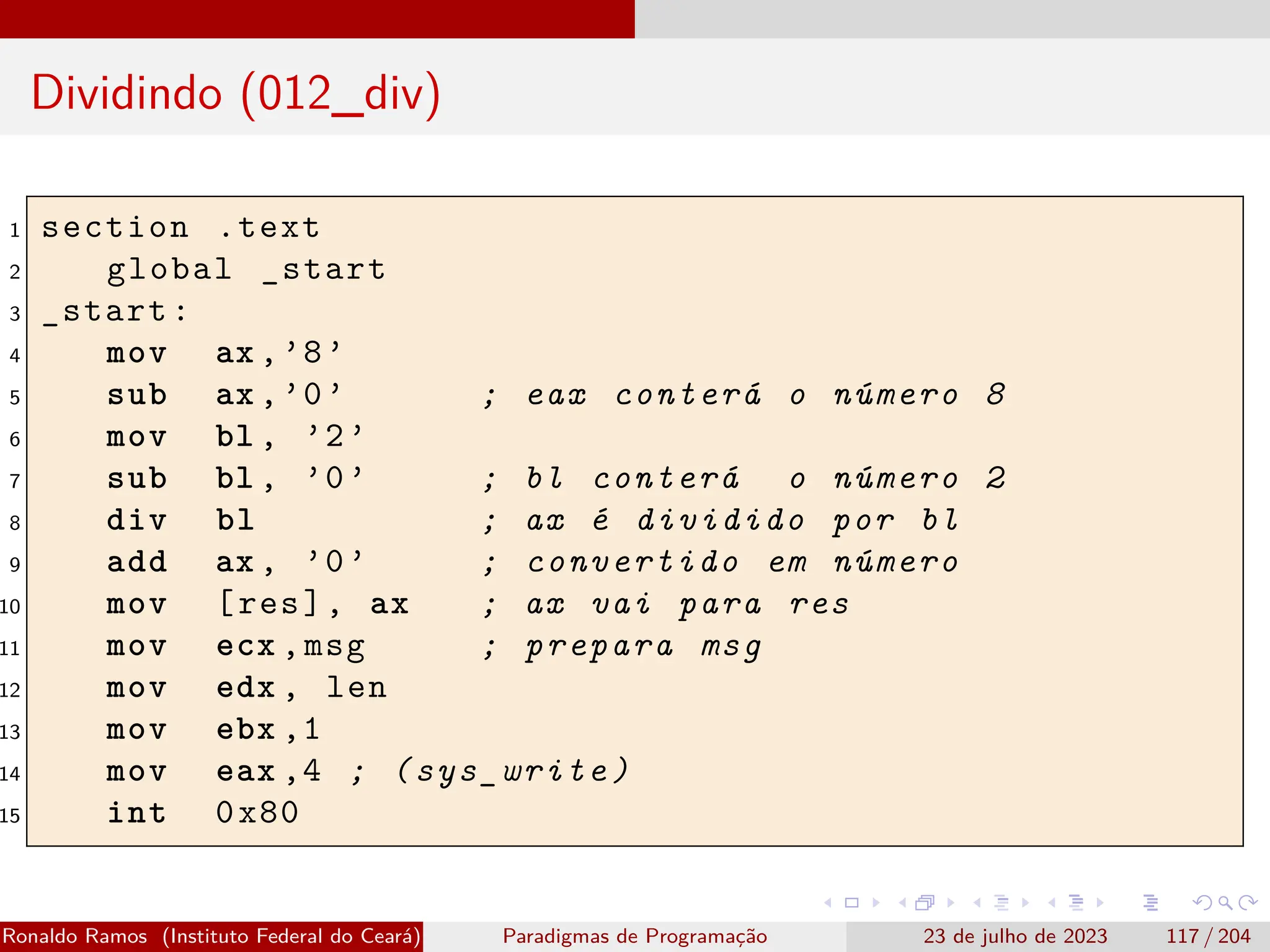 Dividindo (012_div)
1 section .text
2 global _start
3 _start:
4 mov ax ,’8’
5 sub ax ,’0’ ; eax conterá o número 8
6 mov bl , ’2’
7 sub bl , ’0’ ; bl conterá o número 2
8 div bl ; ax é dividido por bl
9 add ax , ’0’ ; convertido em número
10 mov [res], ax ; ax vai para res
11 mov ecx ,msg ; prepara msg
12 mov edx , len
13 mov ebx ,1
14 mov eax ,4 ; (sys_write)
15 int 0x80
Ronaldo Ramos (Instituto Federal do Ceará) Paradigmas de Programação 23 de julho de 2023 117 / 204
 