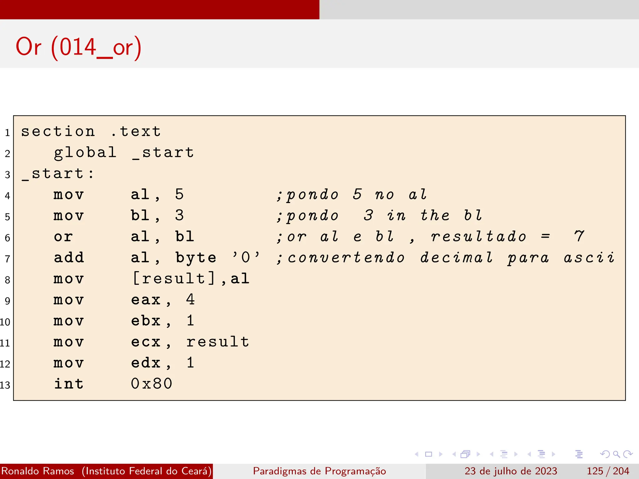 Or (014_or)
1 section .text
2 global _start
3 _start:
4 mov al , 5 ;pondo 5 no al
5 mov bl , 3 ;pondo 3 in the bl
6 or al , bl ;or al e bl , resultado = 7
7 add al , byte ’0’ ;convertendo decimal para ascii
8 mov [result],al
9 mov eax , 4
10 mov ebx , 1
11 mov ecx , result
12 mov edx , 1
13 int 0x80
Ronaldo Ramos (Instituto Federal do Ceará) Paradigmas de Programação 23 de julho de 2023 125 / 204
 