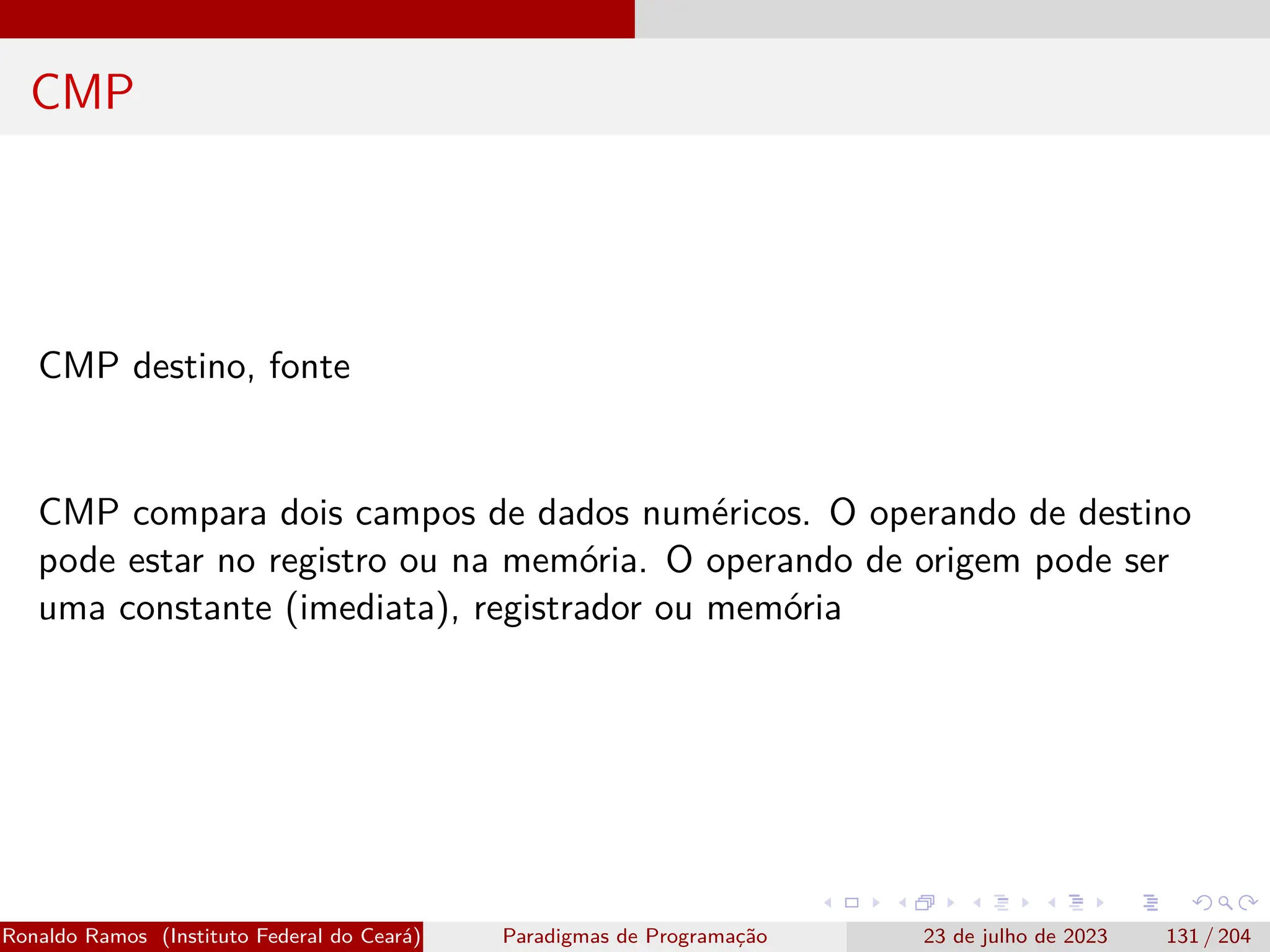 CMP
CMP destino, fonte
CMP compara dois campos de dados numéricos. O operando de destino
pode estar no registro ou na memória. O operando de origem pode ser
uma constante (imediata), registrador ou memória
Ronaldo Ramos (Instituto Federal do Ceará) Paradigmas de Programação 23 de julho de 2023 131 / 204
 