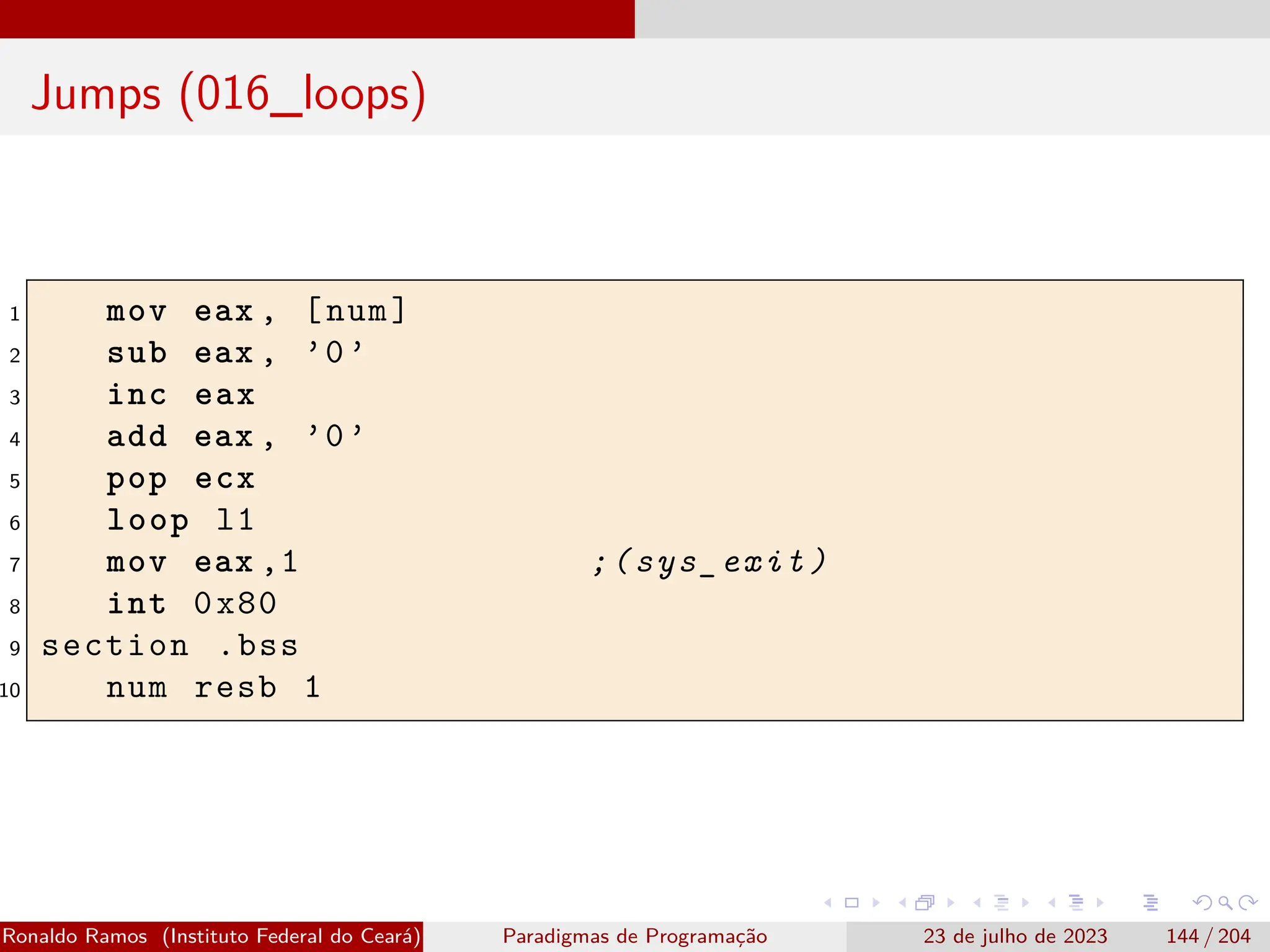Jumps (016_loops)
1 mov eax , [num]
2 sub eax , ’0’
3 inc eax
4 add eax , ’0’
5 pop ecx
6 loop l1
7 mov eax ,1 ;(sys_exit)
8 int 0x80
9 section .bss
10 num resb 1
Ronaldo Ramos (Instituto Federal do Ceará) Paradigmas de Programação 23 de julho de 2023 144 / 204
 