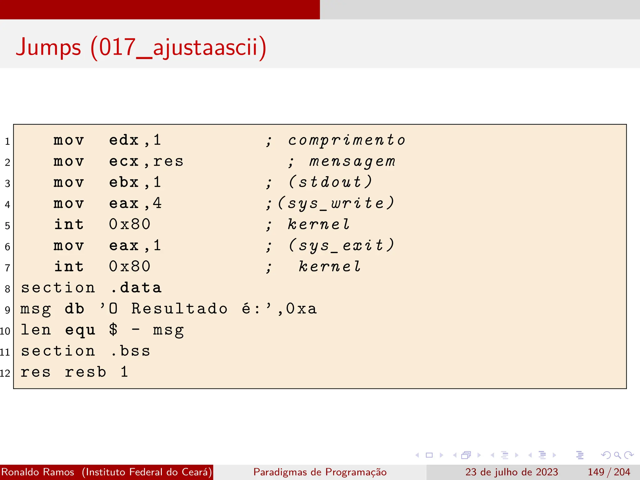 Jumps (017_ajustaascii)
1 mov edx ,1 ; comprimento
2 mov ecx ,res ; mensagem
3 mov ebx ,1 ; (stdout)
4 mov eax ,4 ;(sys_write)
5 int 0x80 ; kernel
6 mov eax ,1 ; (sys_exit)
7 int 0x80 ; kernel
8 section .data
9 msg db ’O Resultado é:’,0xa
10 len equ $ - msg
11 section .bss
12 res resb 1
Ronaldo Ramos (Instituto Federal do Ceará) Paradigmas de Programação 23 de julho de 2023 149 / 204
 