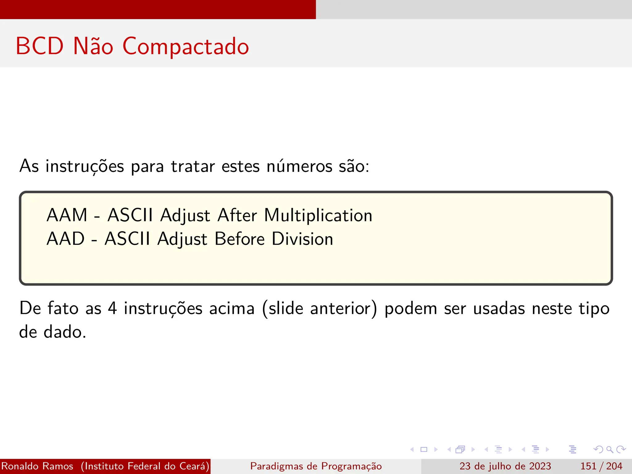 BCD Não Compactado
As instruções para tratar estes números são:
AAM - ASCII Adjust After Multiplication
AAD - ASCII Adjust Before Division
De fato as 4 instruções acima (slide anterior) podem ser usadas neste tipo
de dado.
Ronaldo Ramos (Instituto Federal do Ceará) Paradigmas de Programação 23 de julho de 2023 151 / 204
 