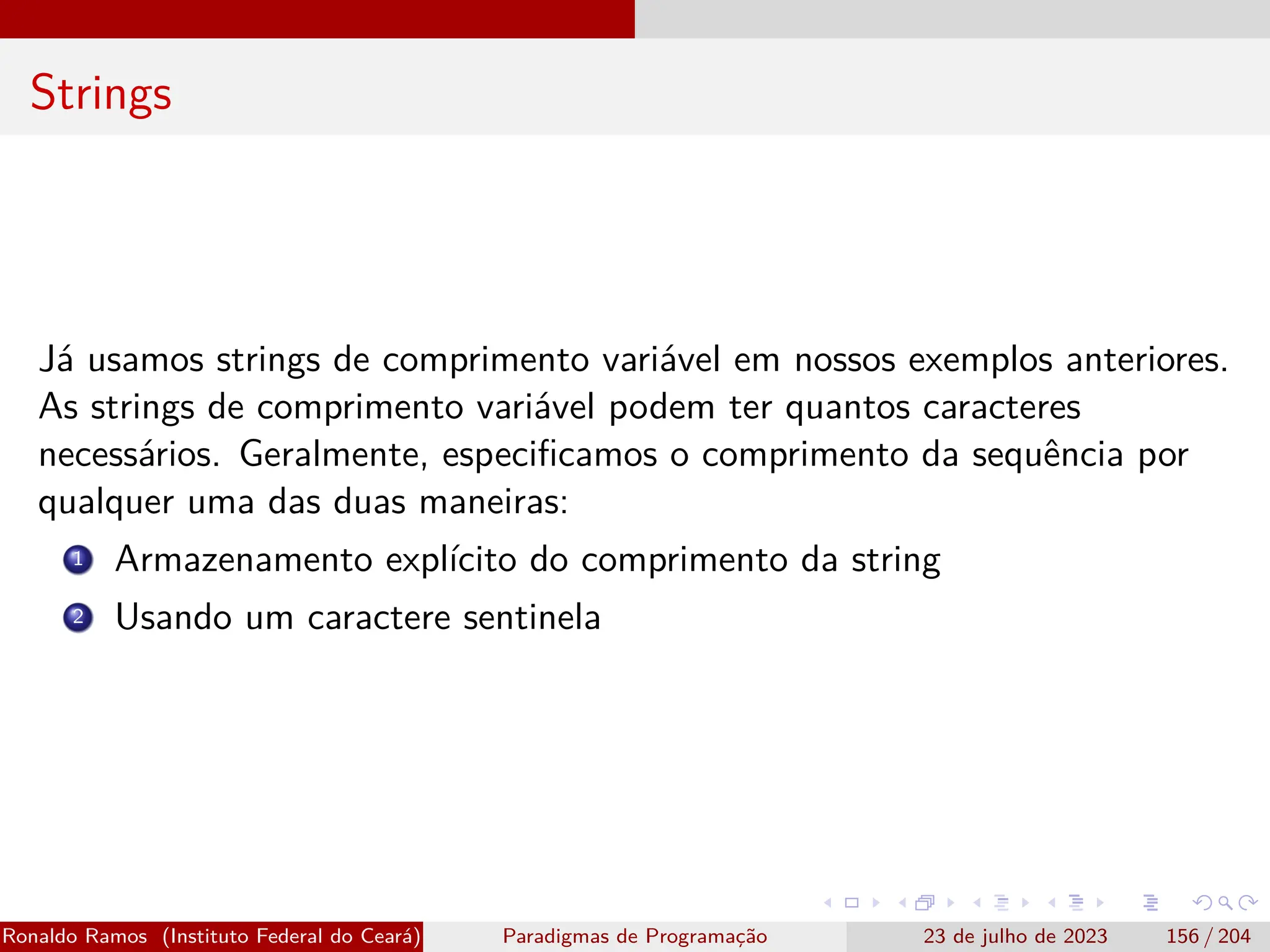 Strings
Já usamos strings de comprimento variável em nossos exemplos anteriores.
As strings de comprimento variável podem ter quantos caracteres
necessários. Geralmente, especificamos o comprimento da sequência por
qualquer uma das duas maneiras:
1 Armazenamento explícito do comprimento da string
2 Usando um caractere sentinela
Ronaldo Ramos (Instituto Federal do Ceará) Paradigmas de Programação 23 de julho de 2023 156 / 204
 