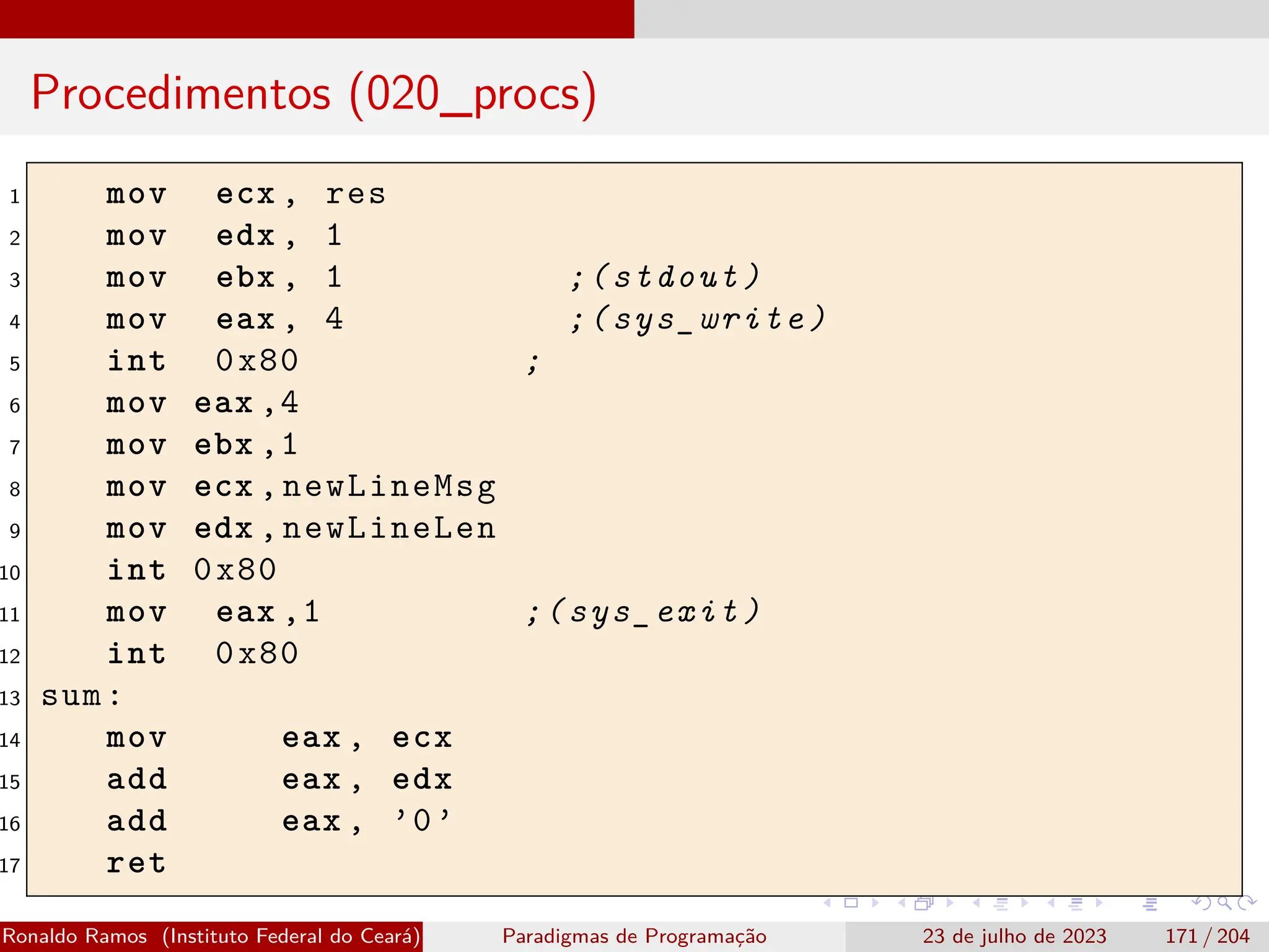 Procedimentos (020_procs)
1 mov ecx , res
2 mov edx , 1
3 mov ebx , 1 ;(stdout)
4 mov eax , 4 ;(sys_write)
5 int 0x80 ;
6 mov eax ,4
7 mov ebx ,1
8 mov ecx ,newLineMsg
9 mov edx ,newLineLen
10 int 0x80
11 mov eax ,1 ;(sys_exit)
12 int 0x80
13 sum:
14 mov eax , ecx
15 add eax , edx
16 add eax , ’0’
17 ret
Ronaldo Ramos (Instituto Federal do Ceará) Paradigmas de Programação 23 de julho de 2023 171 / 204
 
