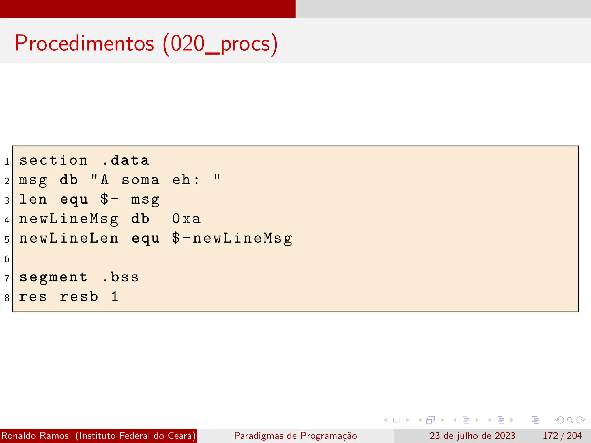 Procedimentos (020_procs)
1 section .data
2 msg db "A soma eh: "
3 len equ $- msg
4 newLineMsg db 0xa
5 newLineLen equ $-newLineMsg
6
7 segment .bss
8 res resb 1
Ronaldo Ramos (Instituto Federal do Ceará) Paradigmas de Programação 23 de julho de 2023 172 / 204
 