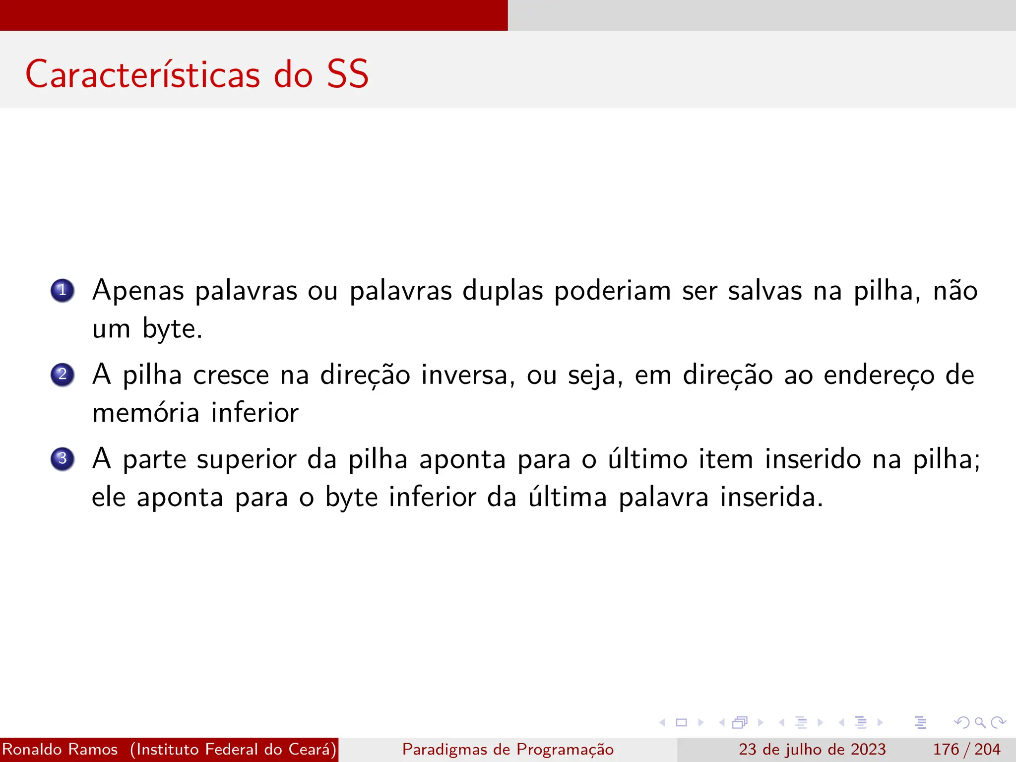 Características do SS
1 Apenas palavras ou palavras duplas poderiam ser salvas na pilha, não
um byte.
2 A pilha cresce na direção inversa, ou seja, em direção ao endereço de
memória inferior
3 A parte superior da pilha aponta para o último item inserido na pilha;
ele aponta para o byte inferior da última palavra inserida.
Ronaldo Ramos (Instituto Federal do Ceará) Paradigmas de Programação 23 de julho de 2023 176 / 204
 