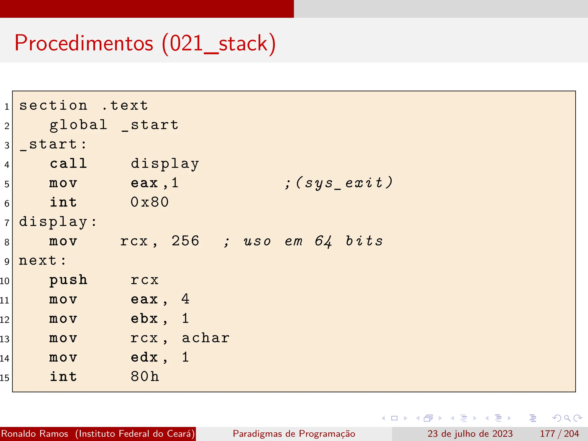 Procedimentos (021_stack)
1 section .text
2 global _start
3 _start:
4 call display
5 mov eax ,1 ;(sys_exit)
6 int 0x80
7 display:
8 mov rcx , 256 ; uso em 64 bits
9 next:
10 push rcx
11 mov eax , 4
12 mov ebx , 1
13 mov rcx , achar
14 mov edx , 1
15 int 80h
Ronaldo Ramos (Instituto Federal do Ceará) Paradigmas de Programação 23 de julho de 2023 177 / 204
 