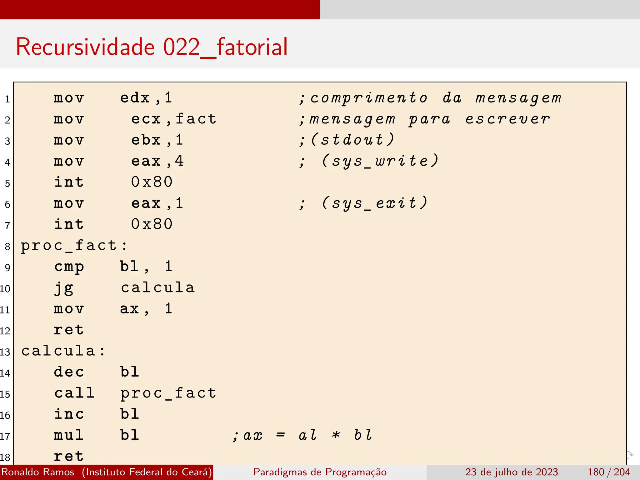 Recursividade 022_fatorial
1 mov edx ,1 ;comprimento da mensagem
2 mov ecx ,fact ;mensagem para escrever
3 mov ebx ,1 ;(stdout)
4 mov eax ,4 ; (sys_write)
5 int 0x80
6 mov eax ,1 ; (sys_exit)
7 int 0x80
8 proc_fact:
9 cmp bl , 1
10 jg calcula
11 mov ax , 1
12 ret
13 calcula:
14 dec bl
15 call proc_fact
16 inc bl
17 mul bl ;ax = al * bl
18 ret
Ronaldo Ramos (Instituto Federal do Ceará) Paradigmas de Programação 23 de julho de 2023 180 / 204
 