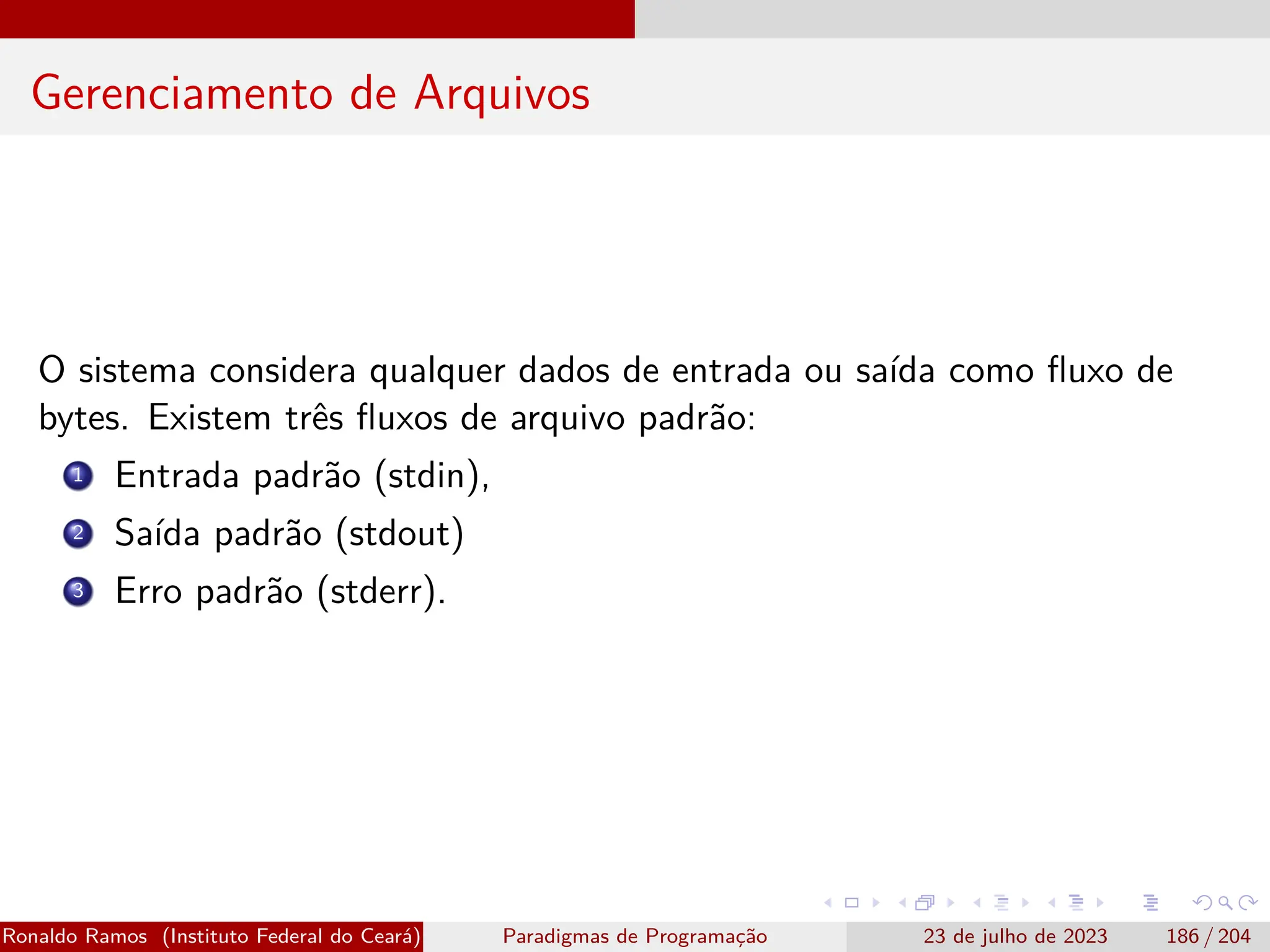 Gerenciamento de Arquivos
O sistema considera qualquer dados de entrada ou saída como fluxo de
bytes. Existem três fluxos de arquivo padrão:
1 Entrada padrão (stdin),
2 Saída padrão (stdout)
3 Erro padrão (stderr).
Ronaldo Ramos (Instituto Federal do Ceará) Paradigmas de Programação 23 de julho de 2023 186 / 204
 