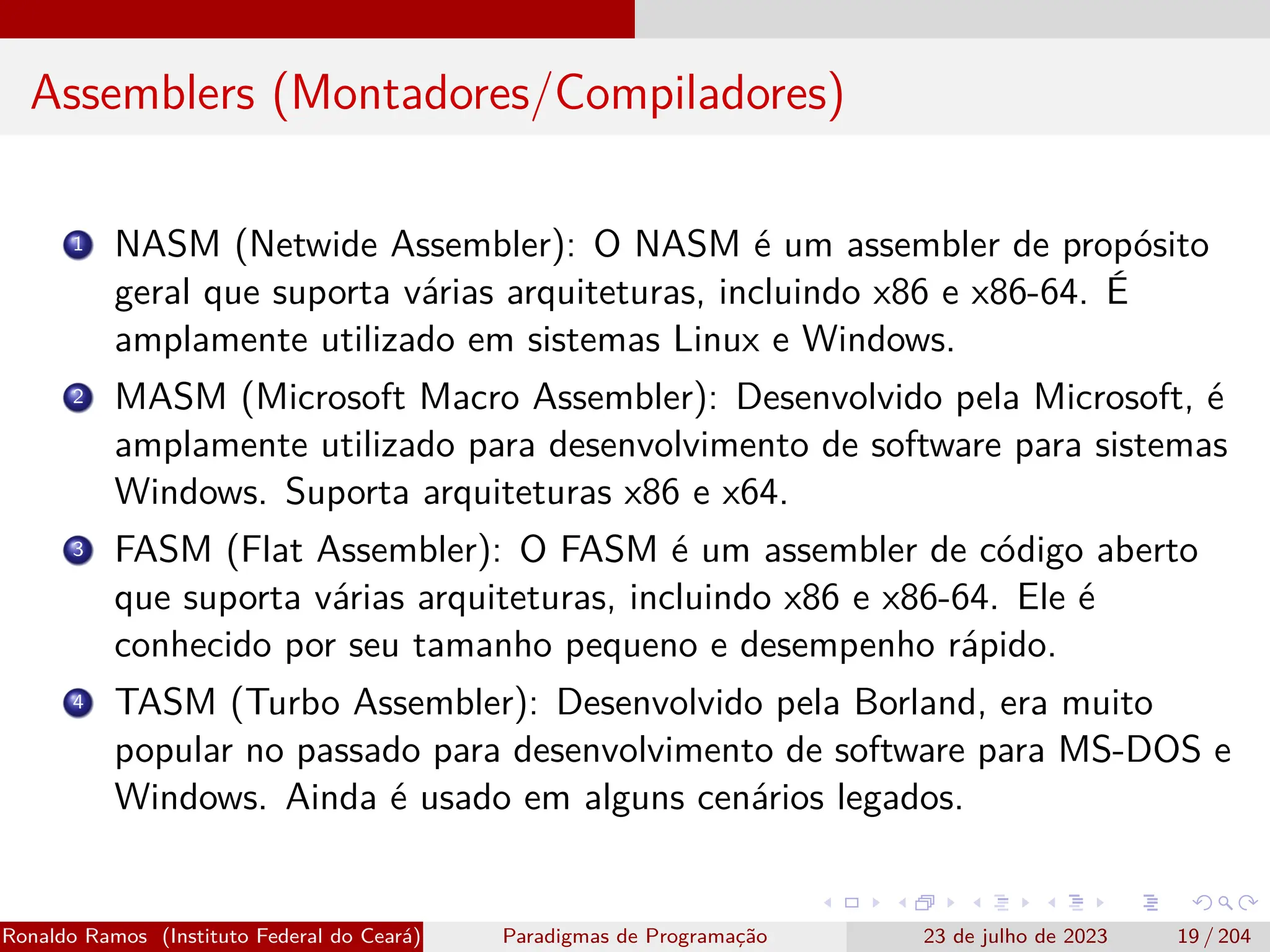 Assemblers (Montadores/Compiladores)
1 NASM (Netwide Assembler): O NASM é um assembler de propósito
geral que suporta várias arquiteturas, incluindo x86 e x86-64. É
amplamente utilizado em sistemas Linux e Windows.
2 MASM (Microsoft Macro Assembler): Desenvolvido pela Microsoft, é
amplamente utilizado para desenvolvimento de software para sistemas
Windows. Suporta arquiteturas x86 e x64.
3 FASM (Flat Assembler): O FASM é um assembler de código aberto
que suporta várias arquiteturas, incluindo x86 e x86-64. Ele é
conhecido por seu tamanho pequeno e desempenho rápido.
4 TASM (Turbo Assembler): Desenvolvido pela Borland, era muito
popular no passado para desenvolvimento de software para MS-DOS e
Windows. Ainda é usado em alguns cenários legados.
Ronaldo Ramos (Instituto Federal do Ceará) Paradigmas de Programação 23 de julho de 2023 19 / 204
 