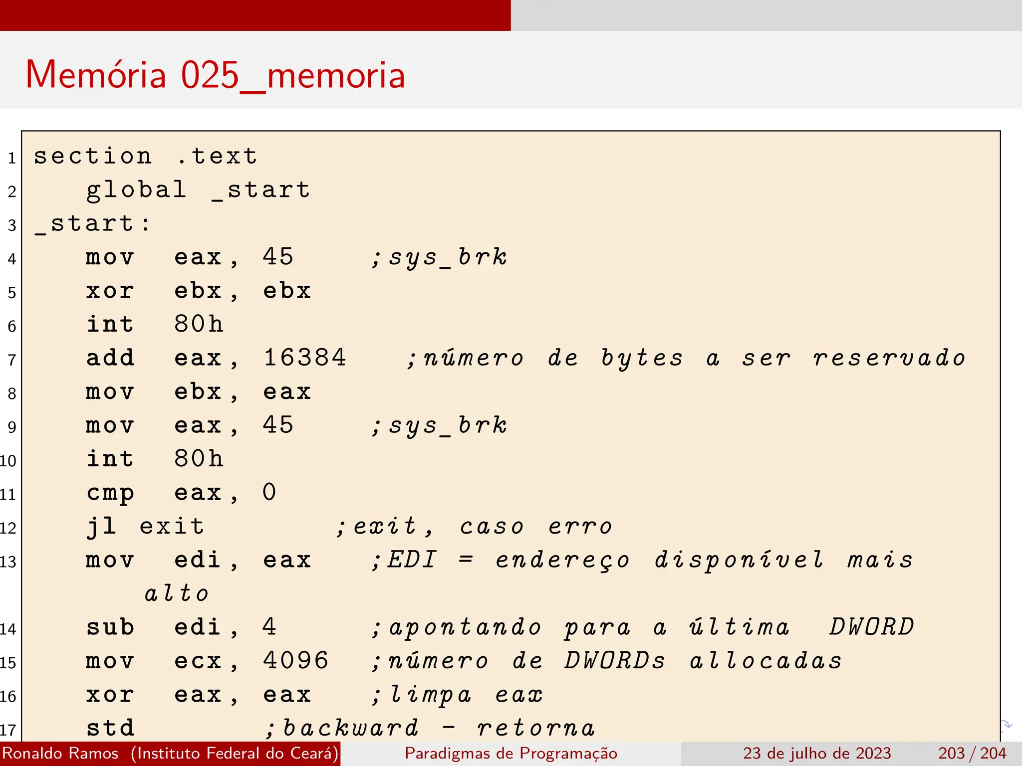 Memória 025_memoria
1 section .text
2 global _start
3 _start:
4 mov eax , 45 ;sys_brk
5 xor ebx , ebx
6 int 80h
7 add eax , 16384 ;número de bytes a ser reservado
8 mov ebx , eax
9 mov eax , 45 ;sys_brk
10 int 80h
11 cmp eax , 0
12 jl exit ;exit , caso erro
13 mov edi , eax ;EDI = endereço disponível mais
alto
14 sub edi , 4 ;apontando para a última DWORD
15 mov ecx , 4096 ;número de DWORDs allocadas
16 xor eax , eax ;limpa eax
17 std ;backward - retorna
Ronaldo Ramos (Instituto Federal do Ceará) Paradigmas de Programação 23 de julho de 2023 203 / 204
 