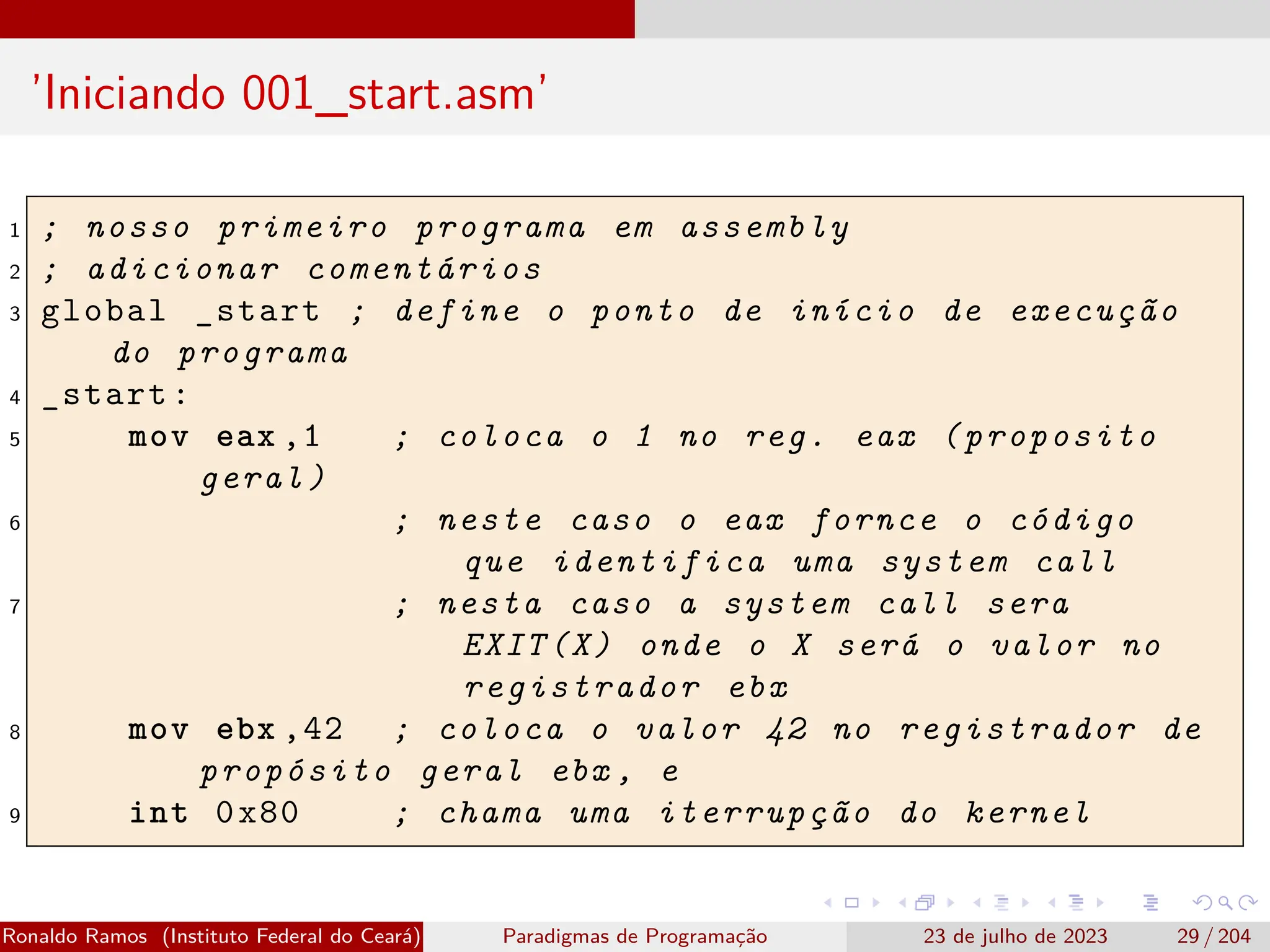 ’Iniciando 001_start.asm’
1 ; nosso primeiro programa em assembly
2 ; adicionar comentários
3 global _start ; define o ponto de início de execução
do programa
4 _start:
5 mov eax ,1 ; coloca o 1 no reg. eax (proposito
geral)
6 ; neste caso o eax fornce o código
que identifica uma system call
7 ; nesta caso a system call sera
EXIT(X) onde o X será o valor no
registrador ebx
8 mov ebx ,42 ; coloca o valor 42 no registrador de
propósito geral ebx , e
9 int 0x80 ; chama uma iterrupção do kernel
Ronaldo Ramos (Instituto Federal do Ceará) Paradigmas de Programação 23 de julho de 2023 29 / 204
 
