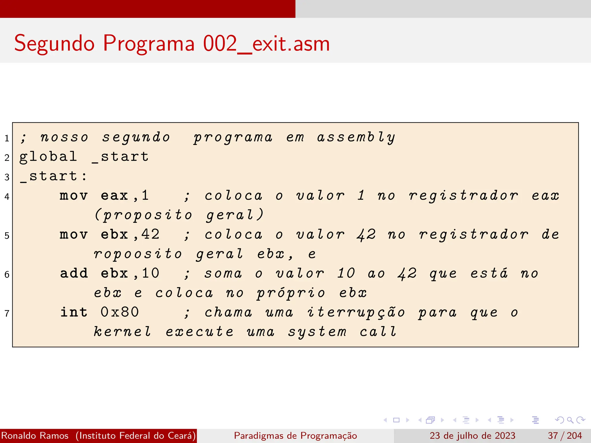 Segundo Programa 002_exit.asm
1 ; nosso segundo programa em assembly
2 global _start
3 _start:
4 mov eax ,1 ; coloca o valor 1 no registrador eax
(proposito geral)
5 mov ebx ,42 ; coloca o valor 42 no registrador de
ropoosito geral ebx , e
6 add ebx ,10 ; soma o valor 10 ao 42 que está no
ebx e coloca no próprio ebx
7 int 0x80 ; chama uma iterrupção para que o
kernel execute uma system call
Ronaldo Ramos (Instituto Federal do Ceará) Paradigmas de Programação 23 de julho de 2023 37 / 204
 