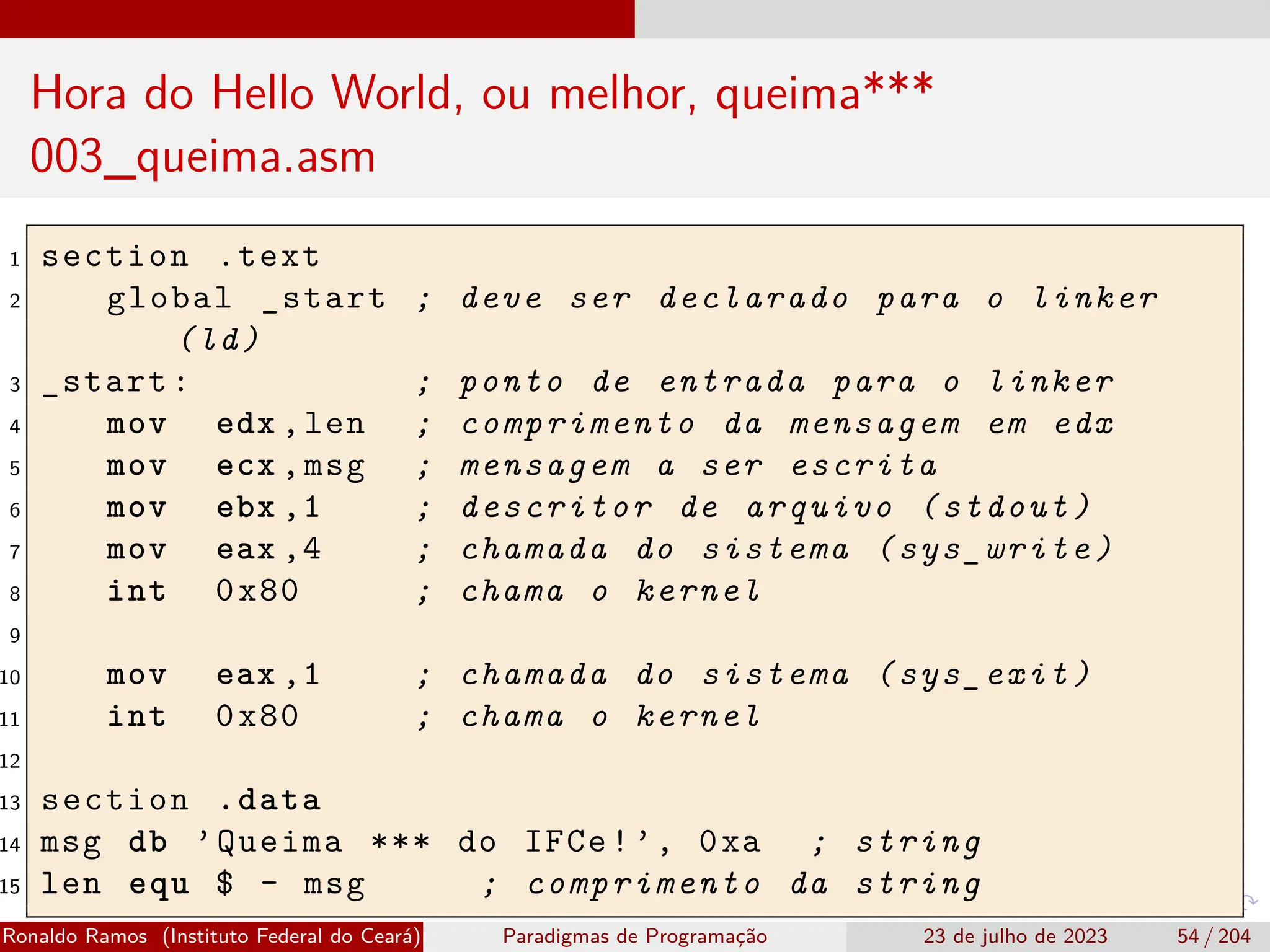 Hora do Hello World, ou melhor, queima***
003_queima.asm
1 section .text
2 global _start ; deve ser declarado para o linker
(ld)
3 _start: ; ponto de entrada para o linker
4 mov edx ,len ; comprimento da mensagem em edx
5 mov ecx ,msg ; mensagem a ser escrita
6 mov ebx ,1 ; descritor de arquivo (stdout)
7 mov eax ,4 ; chamada do sistema (sys_write)
8 int 0x80 ; chama o kernel
9
10 mov eax ,1 ; chamada do sistema (sys_exit)
11 int 0x80 ; chama o kernel
12
13 section .data
14 msg db ’Queima *** do IFCe!’, 0xa ; string
15 len equ $ - msg ; comprimento da string
Ronaldo Ramos (Instituto Federal do Ceará) Paradigmas de Programação 23 de julho de 2023 54 / 204
 