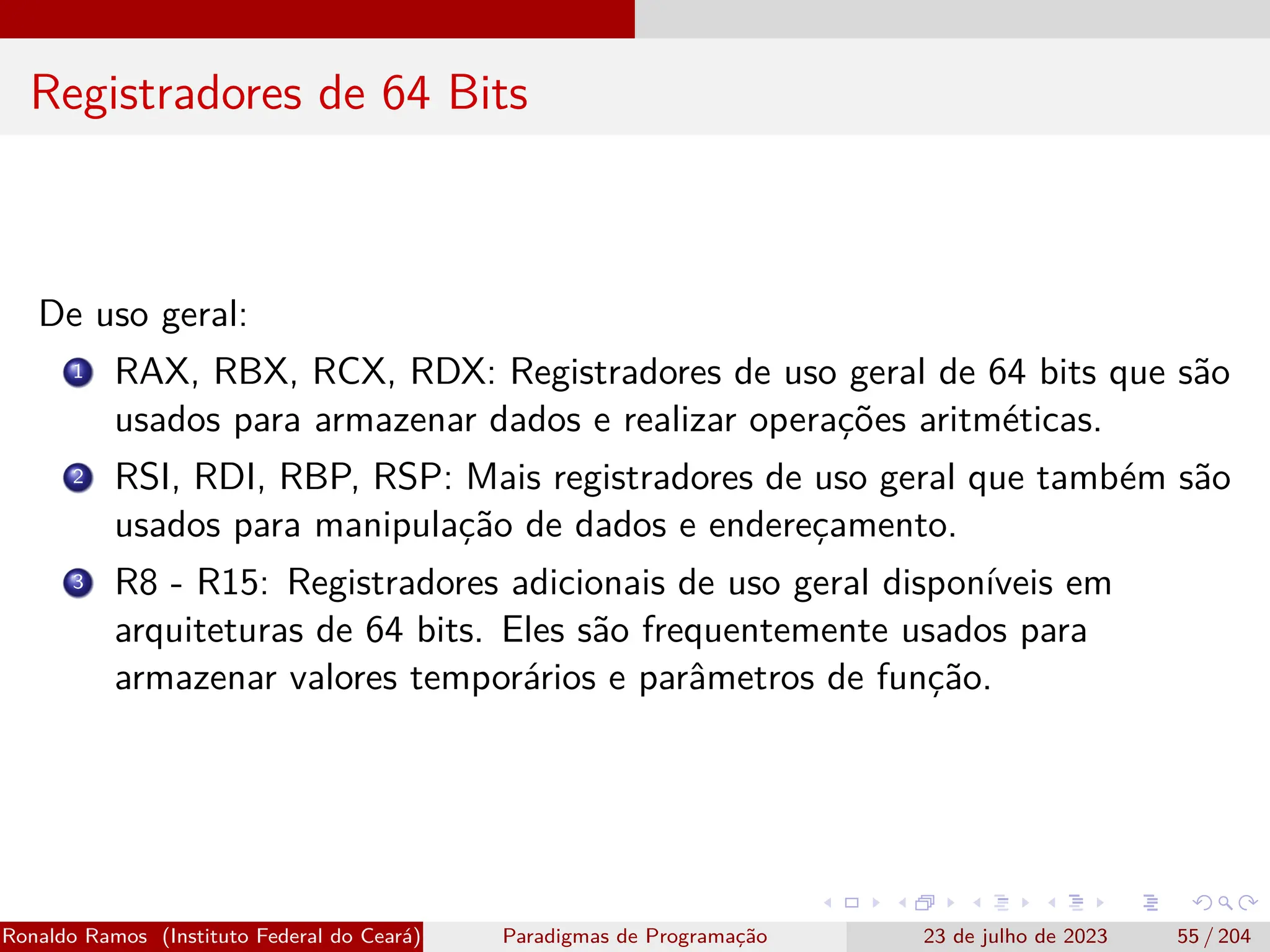 Registradores de 64 Bits
De uso geral:
1 RAX, RBX, RCX, RDX: Registradores de uso geral de 64 bits que são
usados para armazenar dados e realizar operações aritméticas.
2 RSI, RDI, RBP, RSP: Mais registradores de uso geral que também são
usados para manipulação de dados e endereçamento.
3 R8 - R15: Registradores adicionais de uso geral disponíveis em
arquiteturas de 64 bits. Eles são frequentemente usados para
armazenar valores temporários e parâmetros de função.
Ronaldo Ramos (Instituto Federal do Ceará) Paradigmas de Programação 23 de julho de 2023 55 / 204
 
