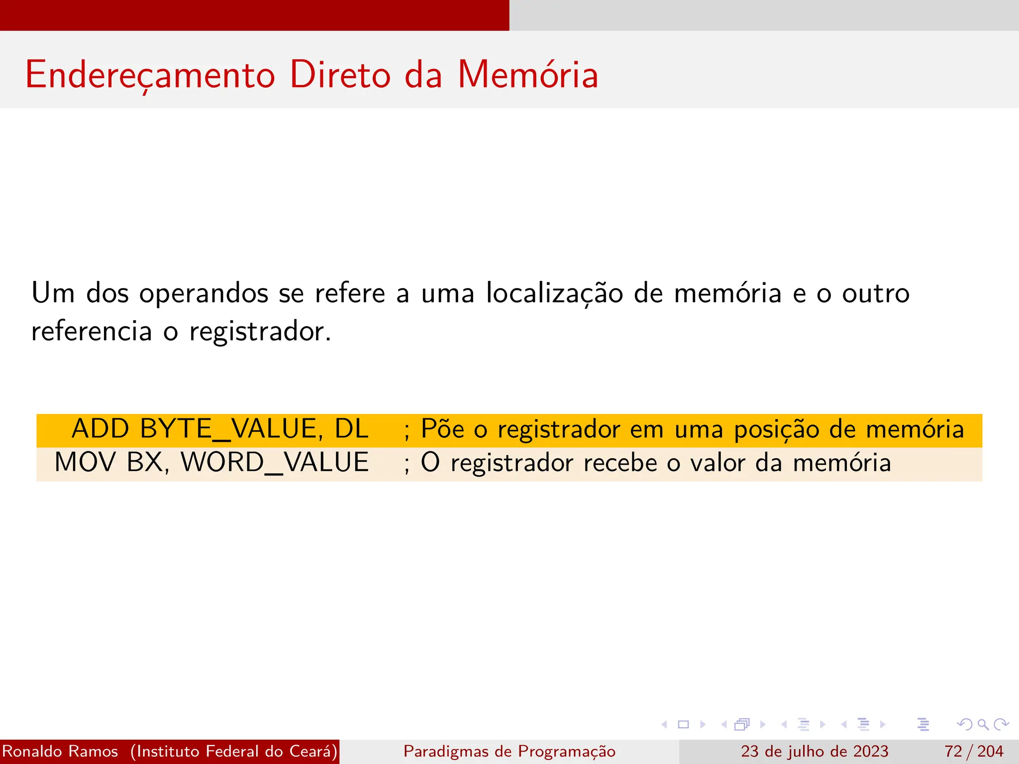 Endereçamento Direto da Memória
Um dos operandos se refere a uma localização de memória e o outro
referencia o registrador.
ADD BYTE_VALUE, DL ; Põe o registrador em uma posição de memória
MOV BX, WORD_VALUE ; O registrador recebe o valor da memória
Ronaldo Ramos (Instituto Federal do Ceará) Paradigmas de Programação 23 de julho de 2023 72 / 204
 