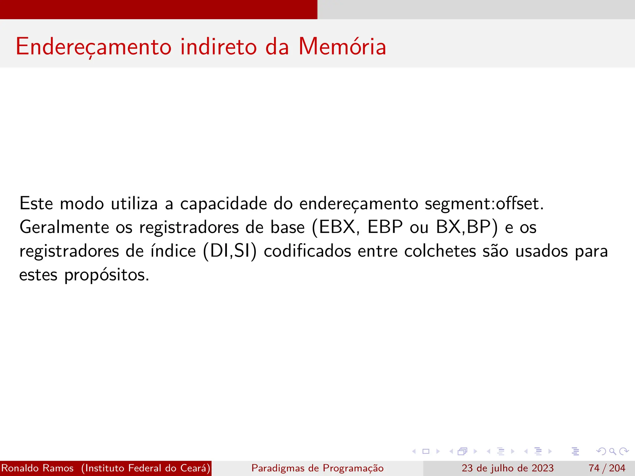 Endereçamento indireto da Memória
Este modo utiliza a capacidade do endereçamento segment:offset.
Geralmente os registradores de base (EBX, EBP ou BX,BP) e os
registradores de índice (DI,SI) codificados entre colchetes são usados para
estes propósitos.
Ronaldo Ramos (Instituto Federal do Ceará) Paradigmas de Programação 23 de julho de 2023 74 / 204
 