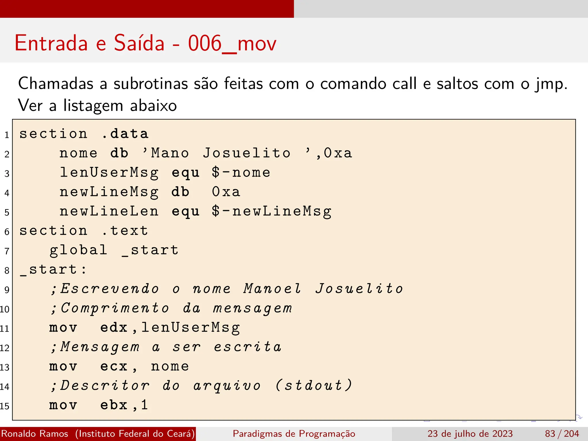 Entrada e Saída - 006_mov
Chamadas a subrotinas são feitas com o comando call e saltos com o jmp.
Ver a listagem abaixo
1 section .data
2 nome db ’Mano Josuelito ’,0xa
3 lenUserMsg equ $-nome
4 newLineMsg db 0xa
5 newLineLen equ $-newLineMsg
6 section .text
7 global _start
8 _start:
9 ;Escrevendo o nome Manoel Josuelito
10 ;Comprimento da mensagem
11 mov edx ,lenUserMsg
12 ;Mensagem a ser escrita
13 mov ecx , nome
14 ;Descritor do arquivo (stdout)
15 mov ebx ,1
Ronaldo Ramos (Instituto Federal do Ceará) Paradigmas de Programação 23 de julho de 2023 83 / 204
 