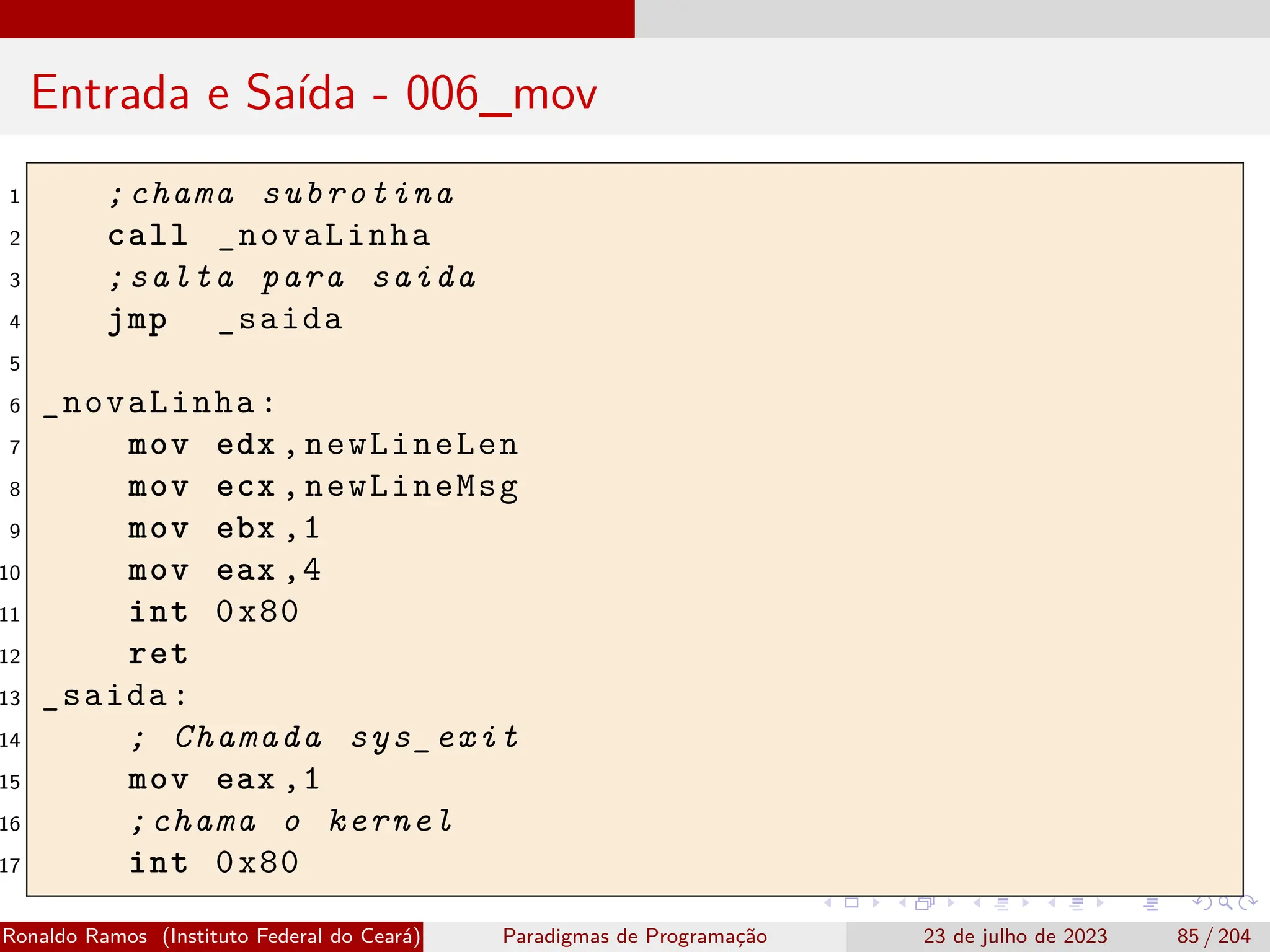 Entrada e Saída - 006_mov
1 ;chama subrotina
2 call _novaLinha
3 ;salta para saida
4 jmp _saida
5
6 _novaLinha:
7 mov edx ,newLineLen
8 mov ecx ,newLineMsg
9 mov ebx ,1
10 mov eax ,4
11 int 0x80
12 ret
13 _saida:
14 ; Chamada sys_exit
15 mov eax ,1
16 ;chama o kernel
17 int 0x80
Ronaldo Ramos (Instituto Federal do Ceará) Paradigmas de Programação 23 de julho de 2023 85 / 204
 