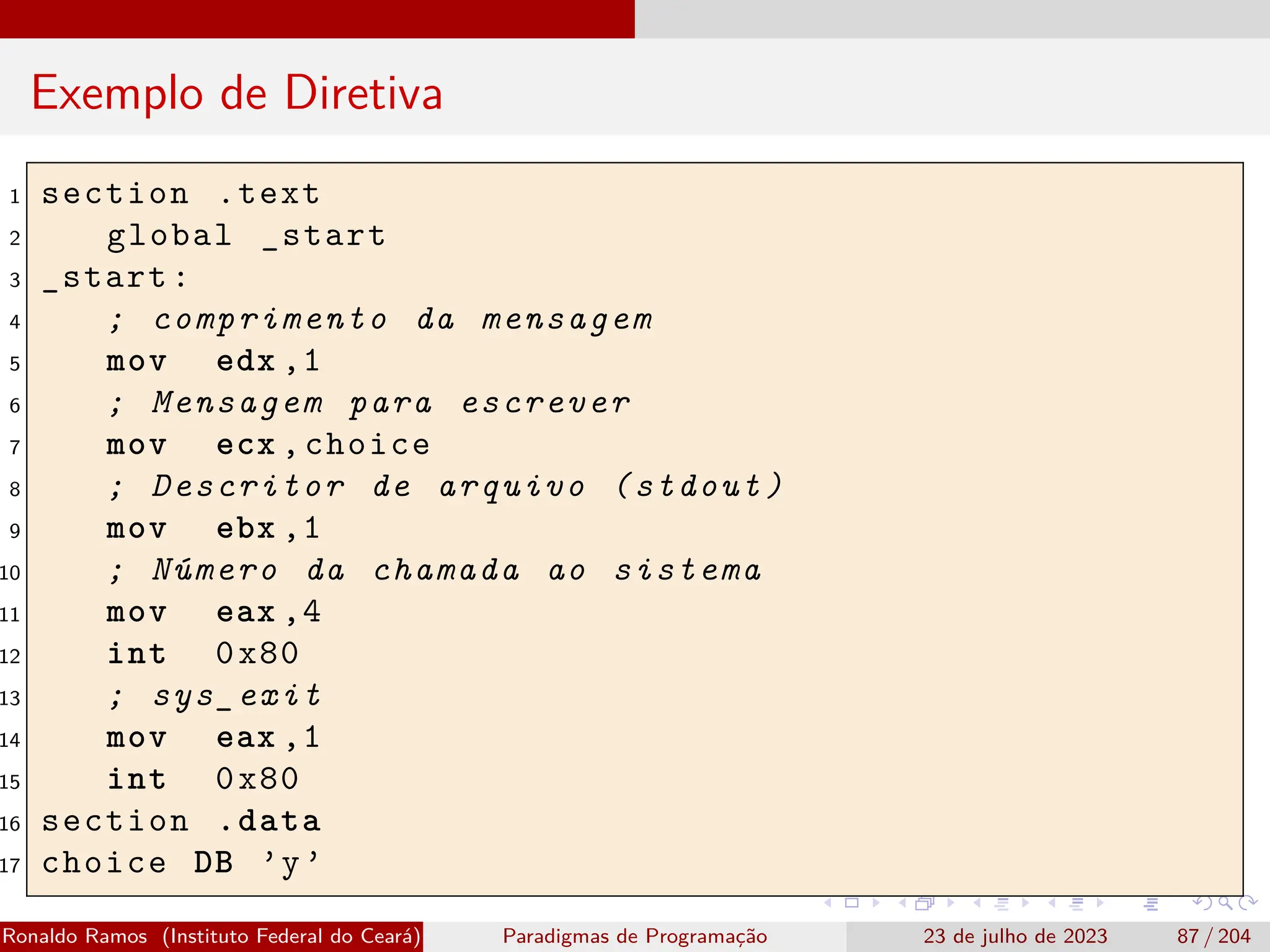 Exemplo de Diretiva
1 section .text
2 global _start
3 _start:
4 ; comprimento da mensagem
5 mov edx ,1
6 ; Mensagem para escrever
7 mov ecx ,choice
8 ; Descritor de arquivo (stdout)
9 mov ebx ,1
10 ; Número da chamada ao sistema
11 mov eax ,4
12 int 0x80
13 ; sys_exit
14 mov eax ,1
15 int 0x80
16 section .data
17 choice DB ’y’
Ronaldo Ramos (Instituto Federal do Ceará) Paradigmas de Programação 23 de julho de 2023 87 / 204
 