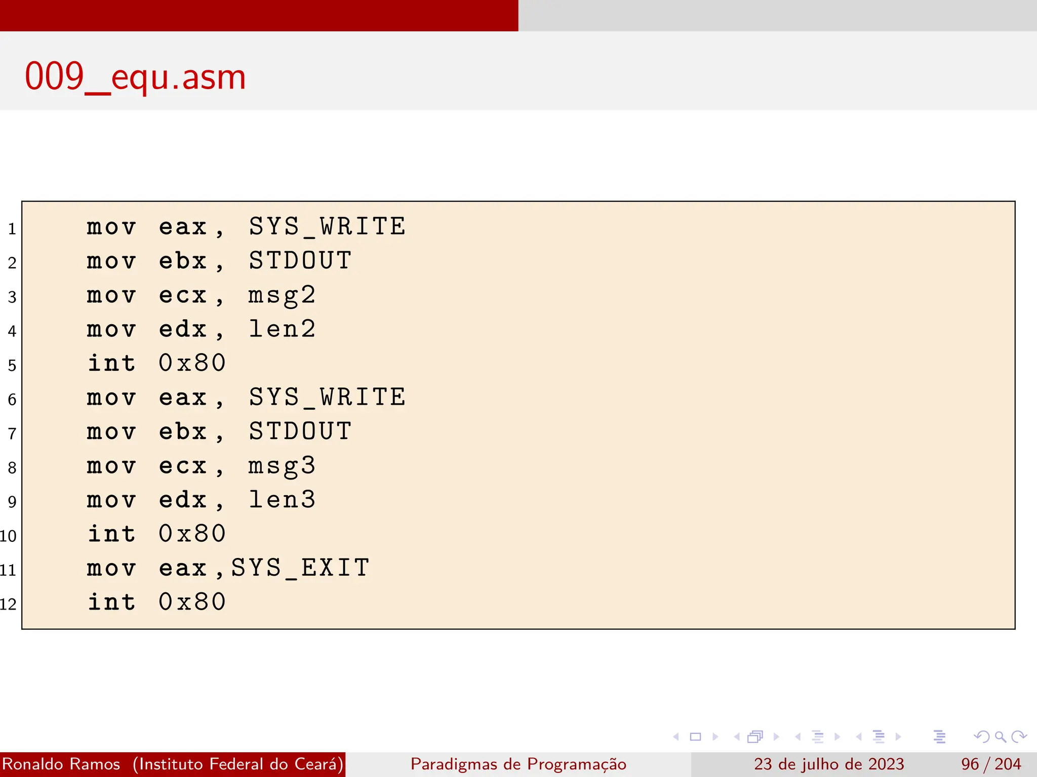009_equ.asm
1 mov eax , SYS_WRITE
2 mov ebx , STDOUT
3 mov ecx , msg2
4 mov edx , len2
5 int 0x80
6 mov eax , SYS_WRITE
7 mov ebx , STDOUT
8 mov ecx , msg3
9 mov edx , len3
10 int 0x80
11 mov eax ,SYS_EXIT
12 int 0x80
Ronaldo Ramos (Instituto Federal do Ceará) Paradigmas de Programação 23 de julho de 2023 96 / 204
 