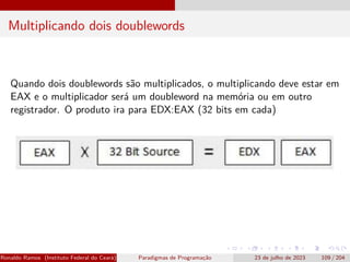 Multiplicando dois doublewords
Quando dois doublewords são multiplicados, o multiplicando deve estar em
EAX e o multiplicador será um doubleword na memória ou em outro
registrador. O produto ira para EDX:EAX (32 bits em cada)
Ronaldo Ramos (Instituto Federal do Ceará) Paradigmas de Programação 23 de julho de 2023 109 / 204
 
