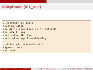 Multiplicando (011_mult)
1 ; segmento de dados
2 section .data
3 msg db "O resultado eh:", 0xA ,0xD
4 len equ $- msg
5 newLineMsg db 0xa
6 newLineLen equ $-newLineMsg
7
8 ; dados não inicializados
9 segment .bss
10 res resb 1
Ronaldo Ramos (Instituto Federal do Ceará) Paradigmas de Programação 23 de julho de 2023 112 / 204
 