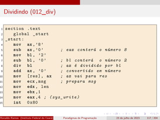 Dividindo (012_div)
1 section .text
2 global _start
3 _start:
4 mov ax ,’8’
5 sub ax ,’0’ ; eax conterá o número 8
6 mov bl , ’2’
7 sub bl , ’0’ ; bl conterá o número 2
8 div bl ; ax é dividido por bl
9 add ax , ’0’ ; convertido em número
10 mov [res], ax ; ax vai para res
11 mov ecx ,msg ; prepara msg
12 mov edx , len
13 mov ebx ,1
14 mov eax ,4 ; (sys_write)
15 int 0x80
Ronaldo Ramos (Instituto Federal do Ceará) Paradigmas de Programação 23 de julho de 2023 117 / 204
 