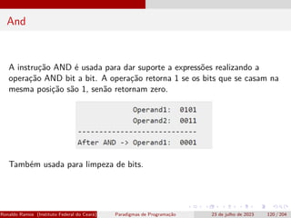 And
A instrução AND é usada para dar suporte a expressões realizando a
operação AND bit a bit. A operação retorna 1 se os bits que se casam na
mesma posição são 1, senão retornam zero.
Também usada para limpeza de bits.
Ronaldo Ramos (Instituto Federal do Ceará) Paradigmas de Programação 23 de julho de 2023 120 / 204
 