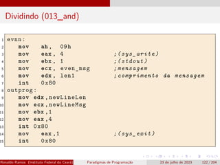 Dividindo (013_and)
1 evnn:
2 mov ah , 09h
3 mov eax , 4 ;(sys_write)
4 mov ebx , 1 ;(stdout)
5 mov ecx , even_msg ;mensagem
6 mov edx , len1 ;comprimento da mensagem
7 int 0x80
8 outprog:
9 mov edx ,newLineLen
10 mov ecx ,newLineMsg
11 mov ebx ,1
12 mov eax ,4
13 int 0x80
14 mov eax ,1 ;(sys_exit)
15 int 0x80
Ronaldo Ramos (Instituto Federal do Ceará) Paradigmas de Programação 23 de julho de 2023 122 / 204
 