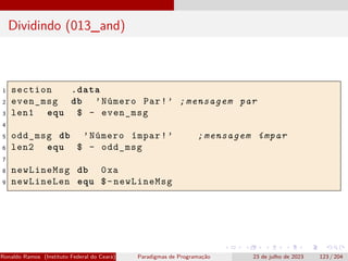 Dividindo (013_and)
1 section .data
2 even_msg db ’Número Par!’ ;mensagem par
3 len1 equ $ - even_msg
4
5 odd_msg db ’Número ímpar!’ ;mensagem ímpar
6 len2 equ $ - odd_msg
7
8 newLineMsg db 0xa
9 newLineLen equ $-newLineMsg
Ronaldo Ramos (Instituto Federal do Ceará) Paradigmas de Programação 23 de julho de 2023 123 / 204
 