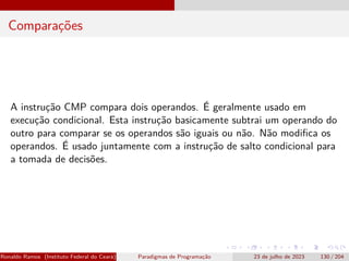 Comparações
A instrução CMP compara dois operandos. É geralmente usado em
execução condicional. Esta instrução basicamente subtrai um operando do
outro para comparar se os operandos são iguais ou não. Não modifica os
operandos. É usado juntamente com a instrução de salto condicional para
a tomada de decisões.
Ronaldo Ramos (Instituto Federal do Ceará) Paradigmas de Programação 23 de julho de 2023 130 / 204
 