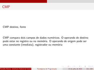 CMP
CMP destino, fonte
CMP compara dois campos de dados numéricos. O operando de destino
pode estar no registro ou na memória. O operando de origem pode ser
uma constante (imediata), registrador ou memória
Ronaldo Ramos (Instituto Federal do Ceará) Paradigmas de Programação 23 de julho de 2023 131 / 204
 