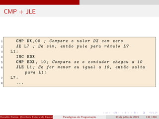 CMP + JLE
1 CMP DX ,00 ; Compare o valor DX com zero
2 JE L7 ; Se sim , então pule para rótulo L7
3 L1:
4 INC EDX
5 CMP EDX , 10; Compara se o contador chegou a 10
6 JLE L1; Se for menor ou igual a 10, então salta
para L1:
7 L7:
8 ...
Ronaldo Ramos (Instituto Federal do Ceará) Paradigmas de Programação 23 de julho de 2023 132 / 204
 