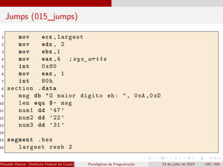 Jumps (015_jumps)
1 mov ecx ,largest
2 mov edx , 2
3 mov ebx ,1
4 mov eax ,4 ;sys_write
5 int 0x80
6 mov eax , 1
7 int 80h
8 section .data
9 msg db "O maior digito eh: ", 0xA ,0xD
10 len equ $- msg
11 num1 dd ’47’
12 num2 dd ’22’
13 num3 dd ’31’
14
15 segment .bss
16 largest resb 2
Ronaldo Ramos (Instituto Federal do Ceará) Paradigmas de Programação 23 de julho de 2023 140 / 204
 