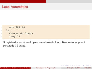 Loop Automático
1 mov ECX ,10
2 l1:
3 <corpo do loop >
4 loop l1
O registrador ecx é usado para o controle do loop. No caso o loop será
executado 10 vezes.
Ronaldo Ramos (Instituto Federal do Ceará) Paradigmas de Programação 23 de julho de 2023 142 / 204
 