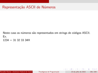 Representação ASCII de Números
Neste caso os números são representados em strings de códigos ASCII.
Ex.
1234 = 31 32 33 34H
Ronaldo Ramos (Instituto Federal do Ceará) Paradigmas de Programação 23 de julho de 2023 146 / 204
 