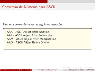 Conversão de Números para ASCII
Para esta conversão temos as seguintes instruções:
AAA - ASCII Adjust After Addition
AAS - ASCII Adjust After Subtraction
AAM - ASCII Adjust After Multiplication
AAD - ASCII Adjust Before Division
Ronaldo Ramos (Instituto Federal do Ceará) Paradigmas de Programação 23 de julho de 2023 147 / 204
 