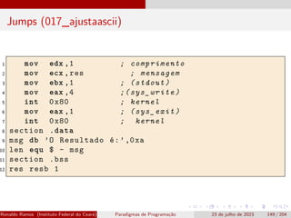 Jumps (017_ajustaascii)
1 mov edx ,1 ; comprimento
2 mov ecx ,res ; mensagem
3 mov ebx ,1 ; (stdout)
4 mov eax ,4 ;(sys_write)
5 int 0x80 ; kernel
6 mov eax ,1 ; (sys_exit)
7 int 0x80 ; kernel
8 section .data
9 msg db ’O Resultado é:’,0xa
10 len equ $ - msg
11 section .bss
12 res resb 1
Ronaldo Ramos (Instituto Federal do Ceará) Paradigmas de Programação 23 de julho de 2023 149 / 204
 