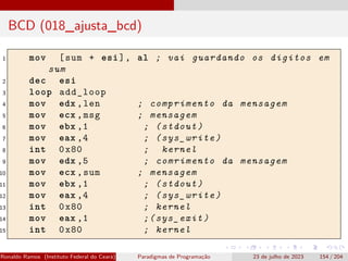 BCD (018_ajusta_bcd)
1 mov [sum + esi], al ; vai guardando os digitos em
sum
2 dec esi
3 loop add_loop
4 mov edx ,len ; comprimento da mensagem
5 mov ecx ,msg ; mensagem
6 mov ebx ,1 ; (stdout)
7 mov eax ,4 ; (sys_write)
8 int 0x80 ; kernel
9 mov edx ,5 ; comrimento da mensagem
10 mov ecx ,sum ; mensagem
11 mov ebx ,1 ; (stdout)
12 mov eax ,4 ; (sys_write)
13 int 0x80 ; kernel
14 mov eax ,1 ;(sys_exit)
15 int 0x80 ; kernel
Ronaldo Ramos (Instituto Federal do Ceará) Paradigmas de Programação 23 de julho de 2023 154 / 204
 