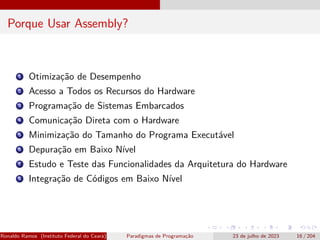 Porque Usar Assembly?
1 Otimização de Desempenho
2 Acesso a Todos os Recursos do Hardware
3 Programação de Sistemas Embarcados
4 Comunicação Direta com o Hardware
5 Minimização do Tamanho do Programa Executável
6 Depuração em Baixo Nível
7 Estudo e Teste das Funcionalidades da Arquitetura do Hardware
8 Integração de Códigos em Baixo Nível
Ronaldo Ramos (Instituto Federal do Ceará) Paradigmas de Programação 23 de julho de 2023 16 / 204
 