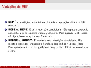Variações do REP
1 REP É a repetição incondicional. Repete a operação até que o CX
seja zero.
2 REPE ou REPZ: É uma repetição condicional. Ele repete a operação
enquanto a bandeira zero indica igual/zero. Para quando o ZF indica
não igual/zero ou quando o CX é zero.
3 REPNE ou REPNZ: Também é uma repetição condicional. Ele
repete a operação enquanto a bandeira zero indica não igual/zero.
Para quando o ZF indica igual/zero ou quando o CX é decrementado
a zero
Ronaldo Ramos (Instituto Federal do Ceará) Paradigmas de Programação 23 de julho de 2023 163 / 204
 