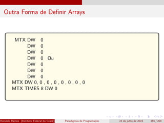 Outra Forma de Definir Arrays
MTX DW 0
DW 0
DW 0
DW 0
DW 0
DW 0
DW 0
Ou
MTX DW 0, 0 , 0 , 0 , 0 , 0 , 0 , 0
MTX TIMES 8 DW 0
Ronaldo Ramos (Instituto Federal do Ceará) Paradigmas de Programação 23 de julho de 2023 165 / 204
 