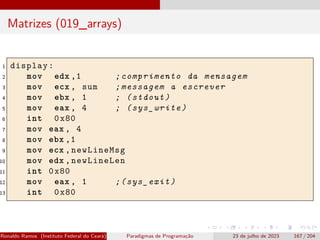 Matrizes (019_arrays)
1 display:
2 mov edx ,1 ;comprimento da mensagem
3 mov ecx , sum ;messagem a escrever
4 mov ebx , 1 ; (stdout)
5 mov eax , 4 ; (sys_write)
6 int 0x80
7 mov eax , 4
8 mov ebx ,1
9 mov ecx ,newLineMsg
10 mov edx ,newLineLen
11 int 0x80
12 mov eax , 1 ;(sys_exit)
13 int 0x80
Ronaldo Ramos (Instituto Federal do Ceará) Paradigmas de Programação 23 de julho de 2023 167 / 204
 