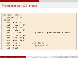 Procedimentos (020_procs)
1 section .text
2 global _start
3 _start:
4 mov ecx ,’4’
5 sub ecx , ’0’
6 mov edx , ’5’
7 sub edx , ’0’
8 call sum ;chama o procedimento soma
9 mov [res], eax
10 mov ecx , msg
11 mov edx , len
12 mov ebx ,1 ;(stdout)
13 mov eax ,4 ;(sys_write)
14 int 0x80
Ronaldo Ramos (Instituto Federal do Ceará) Paradigmas de Programação 23 de julho de 2023 170 / 204
 