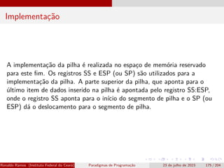 Implementação
A implementação da pilha é realizada no espaço de memória reservado
para este fim. Os registros SS e ESP (ou SP) são utilizados para a
implementação da pilha. A parte superior da pilha, que aponta para o
último item de dados inserido na pilha é apontada pelo registro SS:ESP,
onde o registro SS aponta para o início do segmento de pilha e o SP (ou
ESP) dá o deslocamento para o segmento de pilha.
Ronaldo Ramos (Instituto Federal do Ceará) Paradigmas de Programação 23 de julho de 2023 175 / 204
 