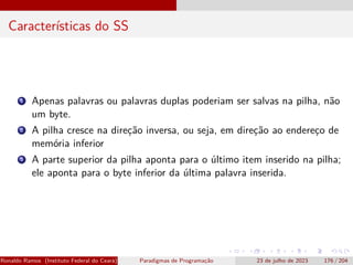 Características do SS
1 Apenas palavras ou palavras duplas poderiam ser salvas na pilha, não
um byte.
2 A pilha cresce na direção inversa, ou seja, em direção ao endereço de
memória inferior
3 A parte superior da pilha aponta para o último item inserido na pilha;
ele aponta para o byte inferior da última palavra inserida.
Ronaldo Ramos (Instituto Federal do Ceará) Paradigmas de Programação 23 de julho de 2023 176 / 204
 