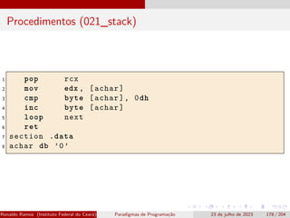 Procedimentos (021_stack)
1 pop rcx
2 mov edx , [achar]
3 cmp byte [achar], 0dh
4 inc byte [achar]
5 loop next
6 ret
7 section .data
8 achar db ’0’
Ronaldo Ramos (Instituto Federal do Ceará) Paradigmas de Programação 23 de julho de 2023 178 / 204
 
