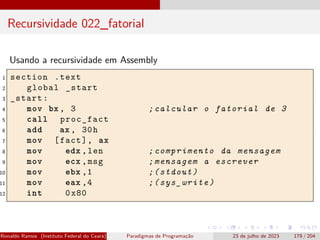 Recursividade 022_fatorial
Usando a recursividade em Assembly
1 section .text
2 global _start
3 _start:
4 mov bx , 3 ;calcular o fatorial de 3
5 call proc_fact
6 add ax , 30h
7 mov [fact], ax
8 mov edx ,len ;comprimento da mensagem
9 mov ecx ,msg ;mensagem a escrever
10 mov ebx ,1 ;(stdout)
11 mov eax ,4 ;(sys_write)
12 int 0x80
Ronaldo Ramos (Instituto Federal do Ceará) Paradigmas de Programação 23 de julho de 2023 179 / 204
 